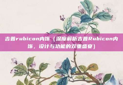 吉普rubicon内饰(深度解析吉普Rubicon内饰,设计与功能的双重盛宴)