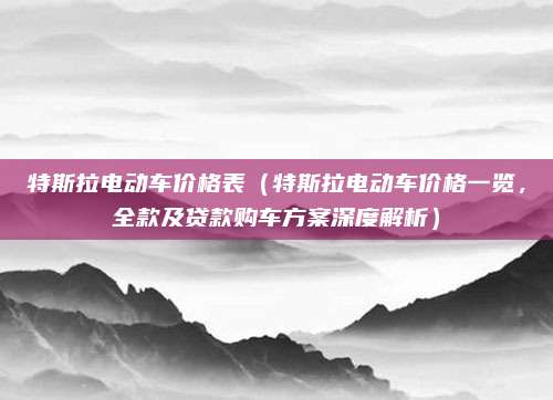 特斯拉电动车价格表(特斯拉电动车价格一览,全款及贷款购车方案深度解析)