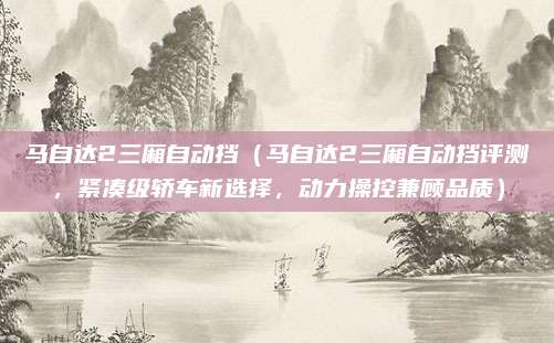 马自达2三厢自动挡（马自达2三厢自动挡评测，紧凑级轿车新选择，动力操控兼顾品质）