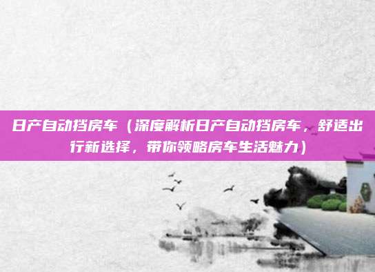 日产自动挡房车(深度解析日产自动挡房车,舒适出行新选择,带你领略房车生活魅力)