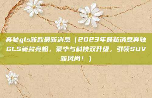 奔驰gls新款最新消息(2023年最新消息奔驰GLS新款亮相,豪华与科技双升级,引领SUV新风尚!)