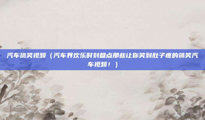 汽车搞笑视频(汽车界欢乐时刻盘点那些让你笑到肚子疼的搞笑汽车视频!)