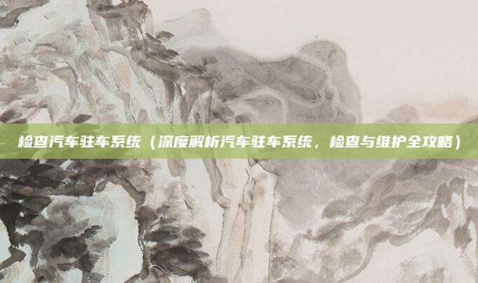 检查汽车驻车系统（深度解析汽车驻车系统，检查与维护全攻略）
