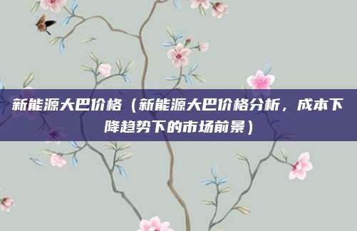 新能源大巴价格(新能源大巴价格分析,成本下降趋势下的市场前景)