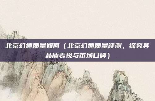 北京幻速质量如何（北京幻速质量评测，探究其品质表现与市场口碑）