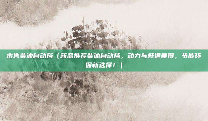 出售柴油自动挡(新品推荐柴油自动挡,动力与舒适兼得,节能环保新选择!)