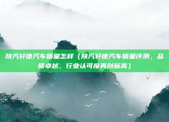陕汽轩德汽车质量怎样(陕汽轩德汽车质量评测,品质卓越,行业认可度再创新高)