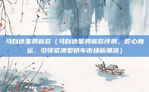 马自达星骋新款(马自达星骋新款评测,匠心独运,引领紧凑型轿车市场新潮流)