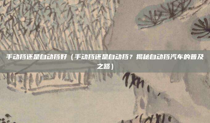 手动挡还是自动挡好（手动挡还是自动挡？揭秘自动挡汽车的普及之路）