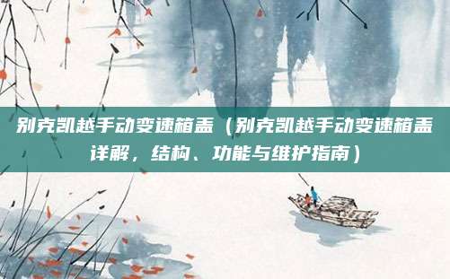 别克凯越手动变速箱盖(别克凯越手动变速箱盖详解,结构、功能与维护指南)