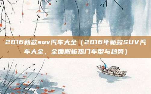 2016新款suv汽车大全(2016年新款SUV汽车大全,全面解析热门车型与趋势)