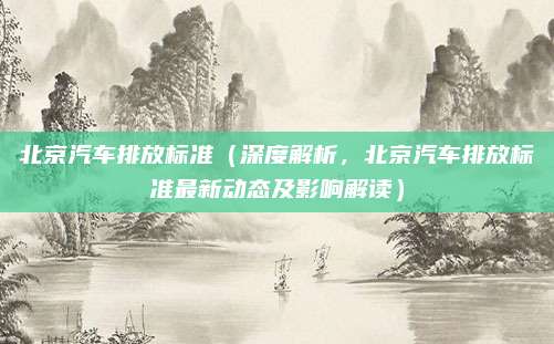 北京汽车排放标准(深度解析,北京汽车排放标准最新动态及影响解读)