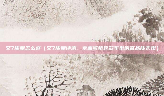 艾7质量怎么样(艾7质量评测,全面解析这款车型的高品质表现)