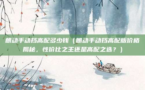 朗动手动挡高配多少钱(朗动手动挡高配版价格揭秘,性价比之王还是高配之选?)
