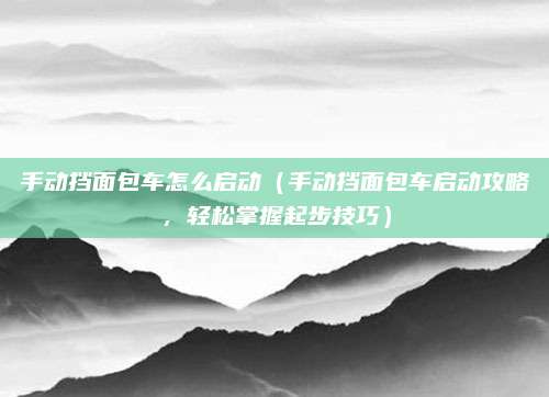 手动挡面包车怎么启动(手动挡面包车启动攻略,轻松掌握起步技巧)
