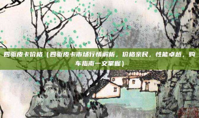 四驱皮卡价格（四驱皮卡市场行情解析，价格亲民，性能卓越，购车指南一文掌握）
