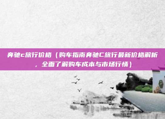奔驰c旅行价格(购车指南奔驰C旅行最新价格解析,全面了解购车成本与市场行情)