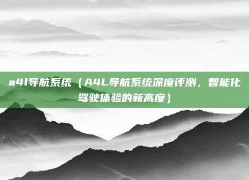 a4l导航系统（A4L导航系统深度评测，智能化驾驶体验的新高度）