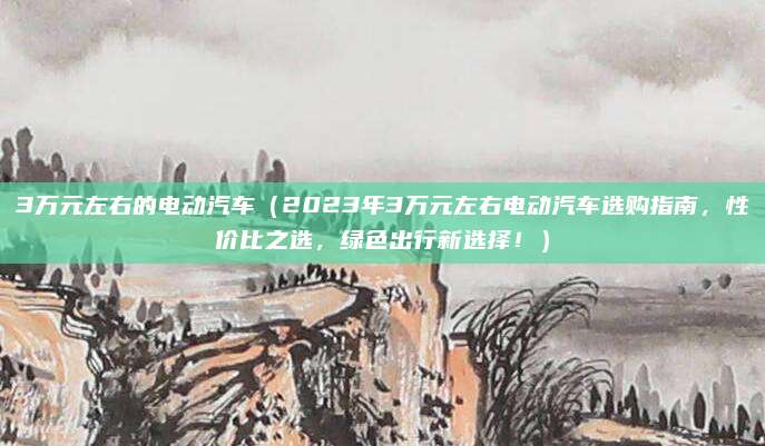 3万元左右的电动汽车(2023年3万元左右电动汽车选购指南,性价比之选,绿色出行新选择!)