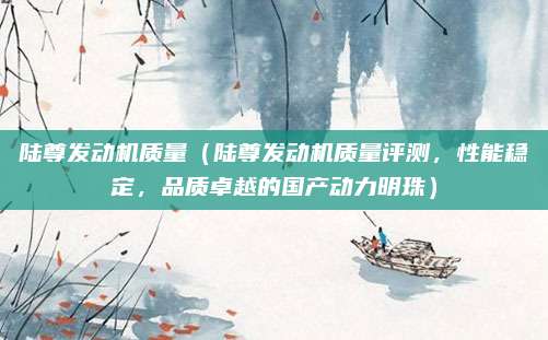 陆尊发动机质量(陆尊发动机质量评测,性能稳定,品质卓越的国产动力明珠)