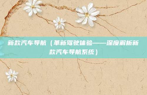 新款汽车导航(革新驾驶体验——深度解析新款汽车导航系统)