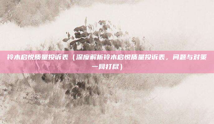 铃木启悦质量投诉表（深度解析铃木启悦质量投诉表，问题与对策一网打尽）