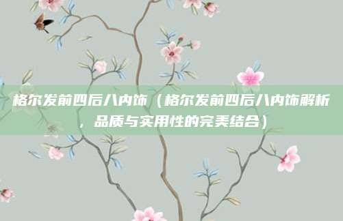 格尔发前四后八内饰(格尔发前四后八内饰解析,品质与实用性的完美结合)