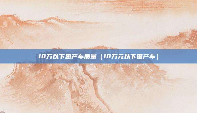 10万以下国产车质量(10万元以下国产车)