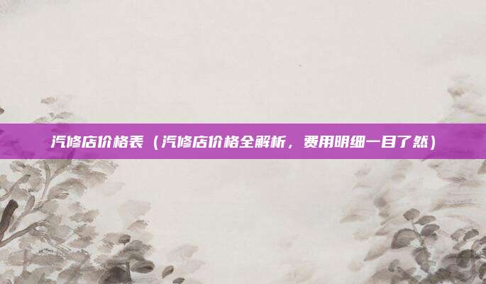 汽修店价格表(汽修店价格全解析,费用明细一目了然)