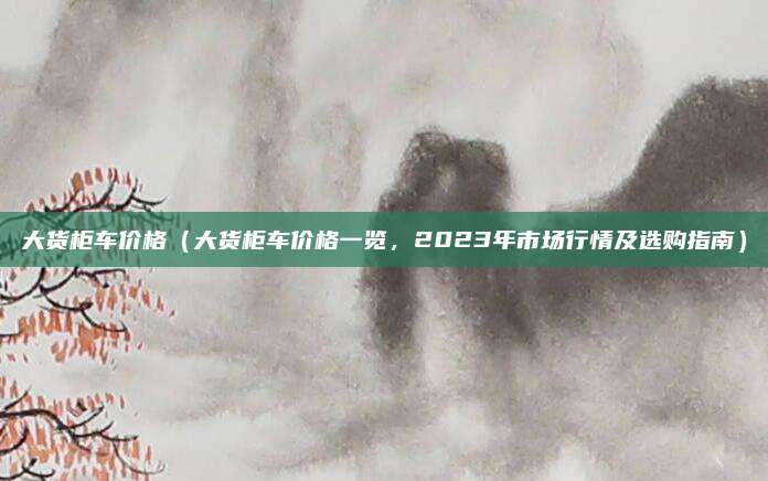 大货柜车价格(大货柜车价格一览,2023年市场行情及选购指南)