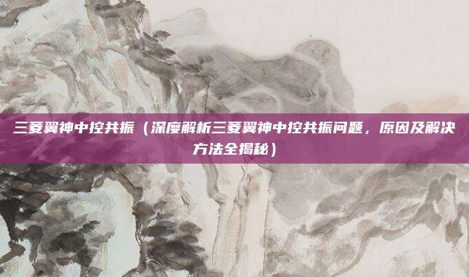 三菱翼神中控共振（深度解析三菱翼神中控共振问题，原因及解决方法全揭秘）