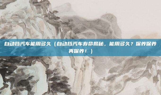 自动挡汽车能用多久(自动挡汽车寿命揭秘,能用多久?保养保养再保养!)