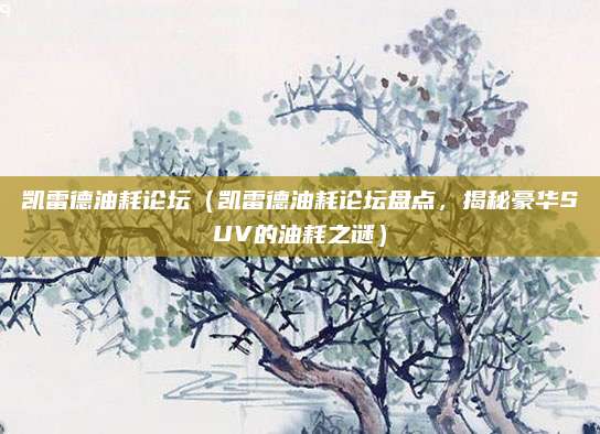 凯雷德油耗论坛(凯雷德油耗论坛盘点,揭秘豪华SUV的油耗之谜)