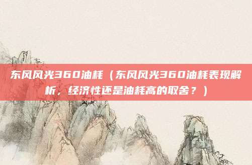 东风风光360油耗（东风风光360油耗表现解析，经济性还是油耗高的取舍？）
