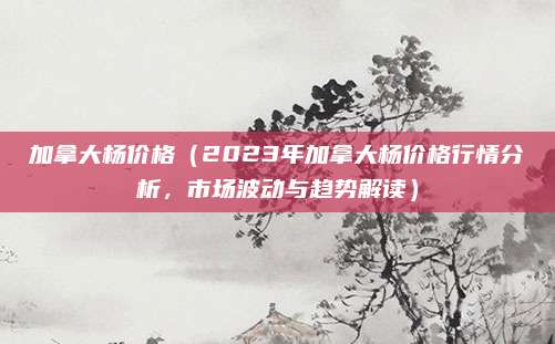 加拿大杨价格(2023年加拿大杨价格行情分析,市场波动与趋势解读)