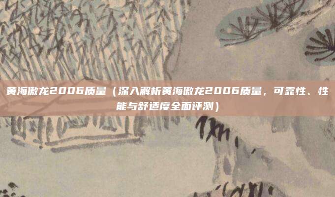 黄海傲龙2006质量(深入解析黄海傲龙2006质量,可靠性、性能与舒适度全面评测)