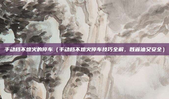 手动档不熄火的停车（手动档不熄火停车技巧全解，既省油又安全）