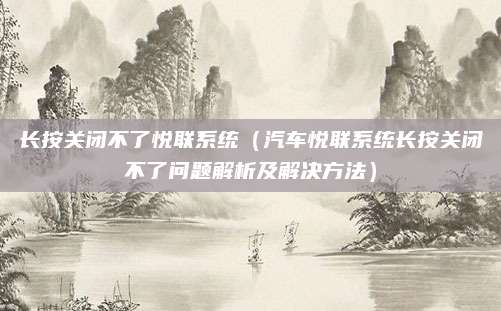 长按关闭不了悦联系统(汽车悦联系统长按关闭不了问题解析及解决方法)