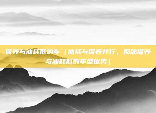 保养与油耗低的车（油耗与保养并行，揭秘保养与油耗低的车型优势）