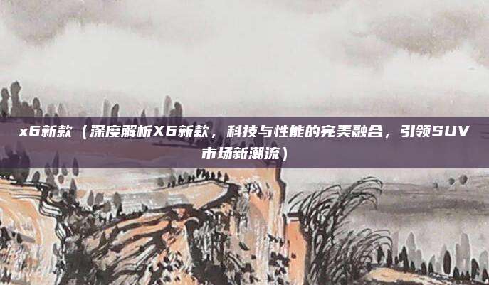 x6新款（深度解析X6新款，科技与性能的完美融合，引领SUV市场新潮流）