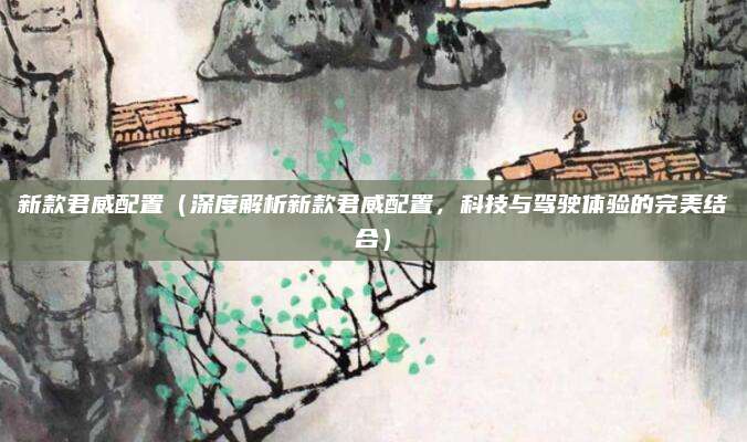 新款君威配置(深度解析新款君威配置,科技与驾驶体验的完美结合)