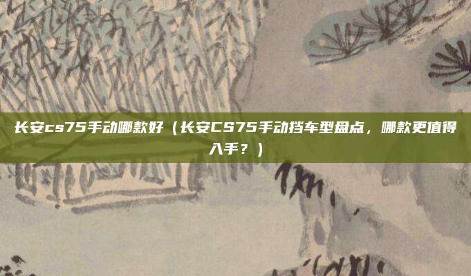长安cs75手动哪款好(长安CS75手动挡车型盘点,哪款更值得入手?)