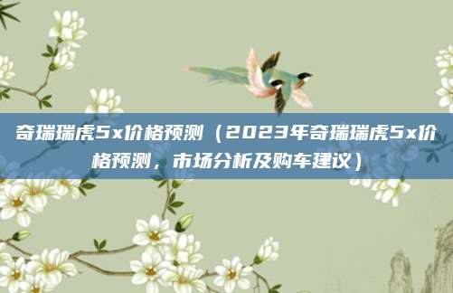 奇瑞瑞虎5x价格预测(2023年奇瑞瑞虎5x价格预测,市场分析及购车建议)