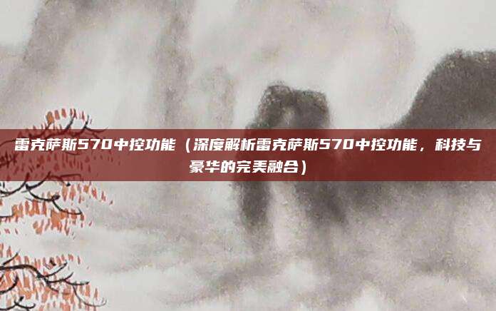雷克萨斯570中控功能(深度解析雷克萨斯570中控功能,科技与豪华的完美融合)