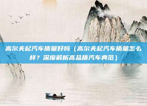 高尔夫起汽车质量好吗(高尔夫起汽车质量怎么样?深度解析高品质汽车典范)