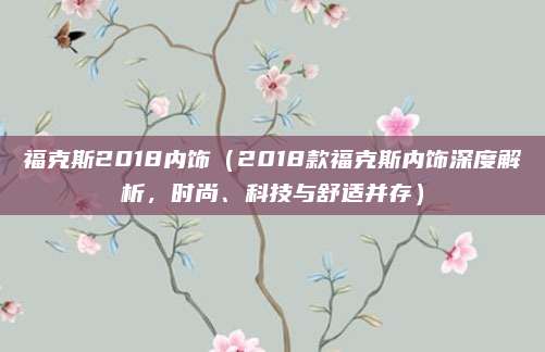 福克斯2018内饰（2018款福克斯内饰深度解析，时尚、科技与舒适并存）