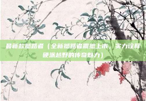 最新款撼路者(全新撼路者震撼上市,实力诠释硬派越野的传奇魅力)