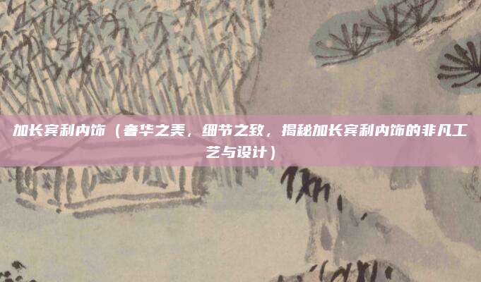 加长宾利内饰(奢华之美,细节之致,揭秘加长宾利内饰的非凡工艺与设计)