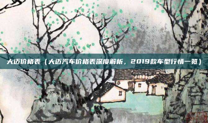 大迈价格表(大迈汽车价格表深度解析,2019款车型行情一览)