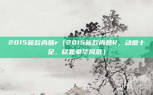 2015新款尚酷r(2015新款尚酷R,动感十足,尽显豪华风范)